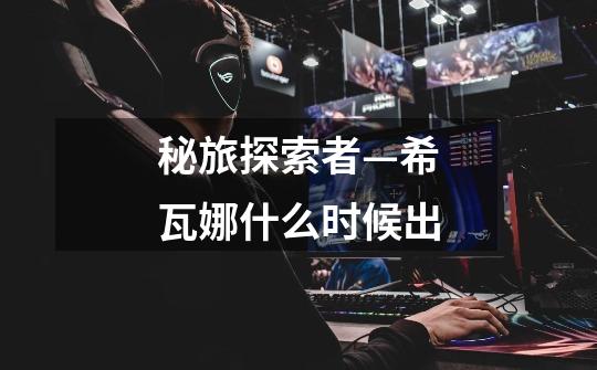 秘旅探索者—希瓦娜什么时候出-第1张-游戏信息-龙启网