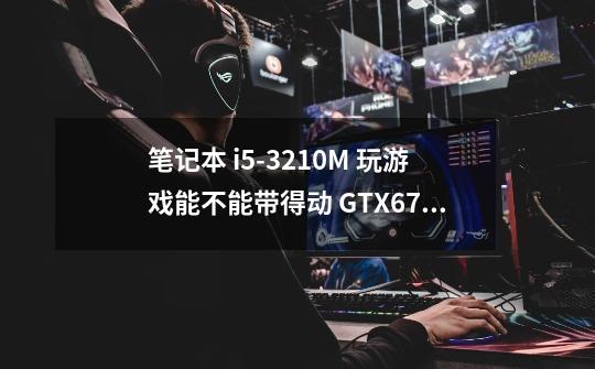 笔记本 i5-3210M 玩游戏能不能带得动 GTX670MX 发挥显卡100%的能力-第1张-游戏信息-龙启网
