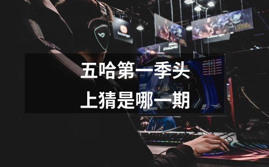 五哈第一季头上猜是哪一期-第1张-游戏信息-龙启网