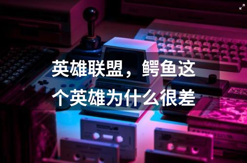 英雄联盟,鳄鱼这个英雄为什么很差-第1张-游戏信息-龙启网