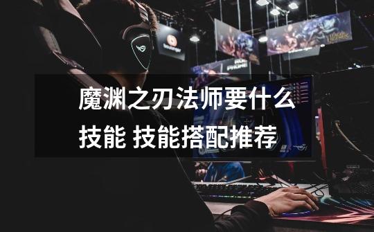 魔渊之刃法师要什么技能 技能搭配推荐-第1张-游戏信息-龙启网