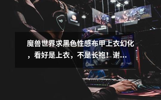 魔兽世界求黑色性感布甲上衣幻化，看好是上衣，不是长袍！谢谢-第1张-游戏信息-龙启网