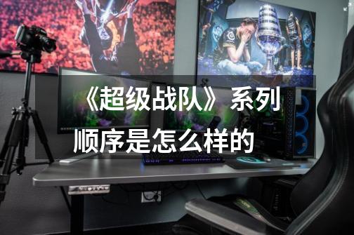 《超级战队》系列顺序是怎么样的-第1张-游戏信息-龙启网