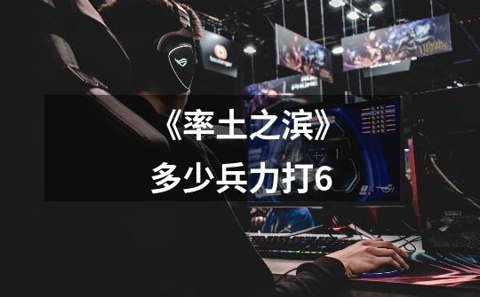 《率土之滨》多少兵力打6-第1张-游戏信息-龙启网