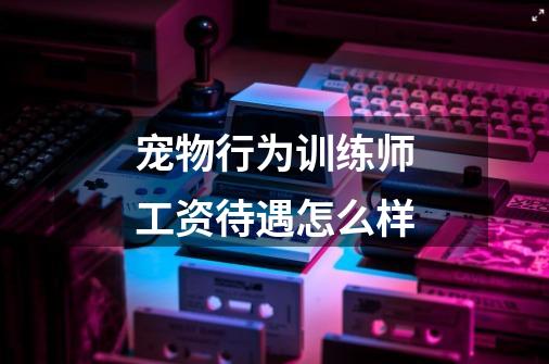宠物行为训练师工资待遇怎么样-第1张-游戏信息-龙启网