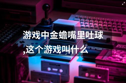 游戏中金蟾嘴里吐球,这个游戏叫什么-第1张-游戏信息-龙启网