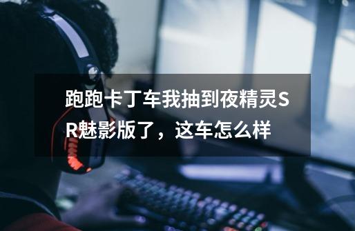 跑跑卡丁车我抽到夜精灵SR魅影版了，这车怎么样-第1张-游戏信息-龙启网
