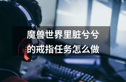 魔兽世界里脏兮兮的戒指任务怎么做-第1张-游戏信息-龙启网