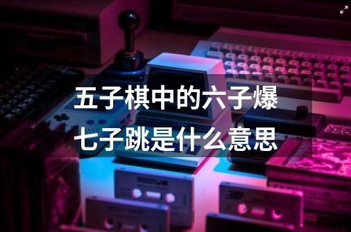 五子棋中的六子爆七子跳是什么意思-第1张-游戏信息-龙启网