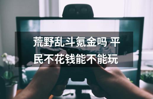 荒野乱斗氪金吗 平民不花钱能不能玩-第1张-游戏信息-龙启网