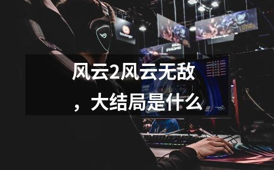 风云2风云无敌,大结局是什么-第1张-游戏信息-龙启网