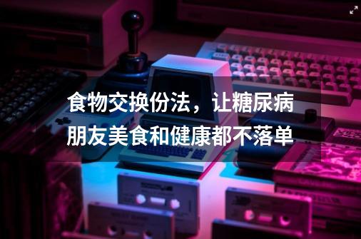 食物交换份法,让糖尿病朋友美食和健康都不落单-第1张-游戏信息-龙启网
