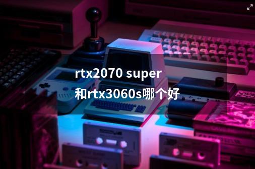 rtx2070 super和rtx3060s哪个好-第1张-游戏信息-龙启网