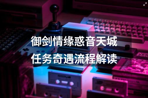 御剑情缘惑音天城任务奇遇流程解读-第1张-游戏信息-龙启网