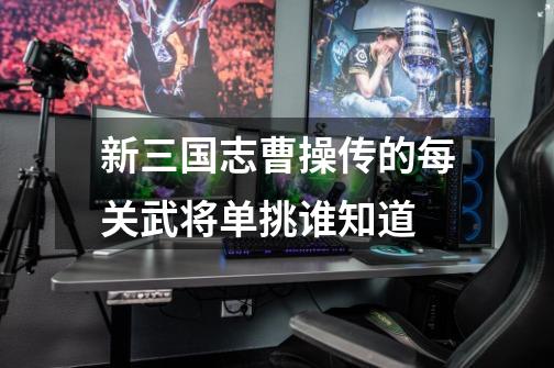 新三国志曹操传的每关武将单挑谁知道-第1张-游戏信息-龙启网