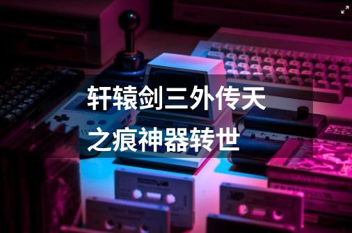 轩辕剑三外传天之痕神器转世-第1张-游戏信息-龙启网