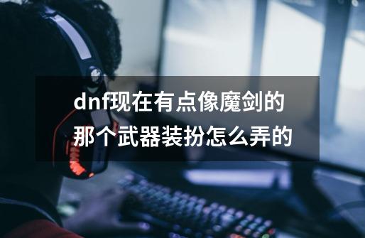 dnf现在有点像魔剑的那个武器装扮怎么弄的-第1张-游戏信息-龙启网
