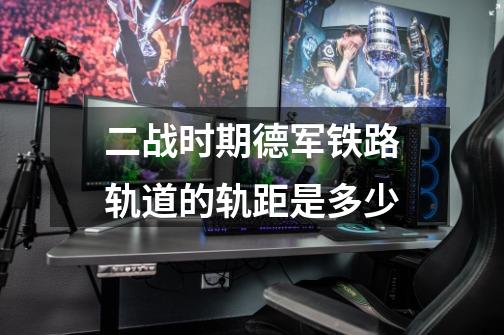 二战时期德军铁路轨道的轨距是多少-第1张-游戏信息-龙启网