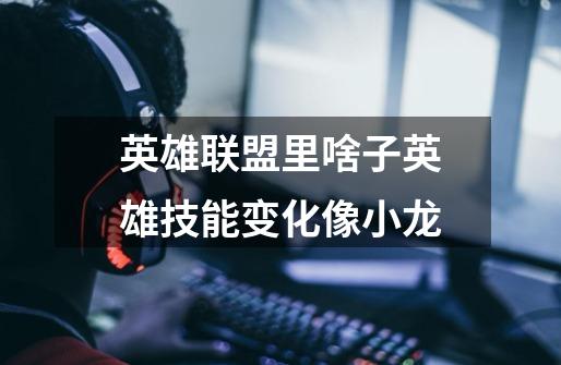 英雄联盟里啥子英雄技能变化像小龙-第1张-游戏信息-龙启网