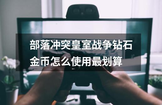 部落冲突皇室战争钻石金币怎么使用最划算-第1张-游戏信息-龙启网