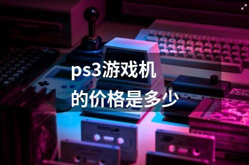 ps3游戏机的价格是多少-第1张-游戏信息-龙启网