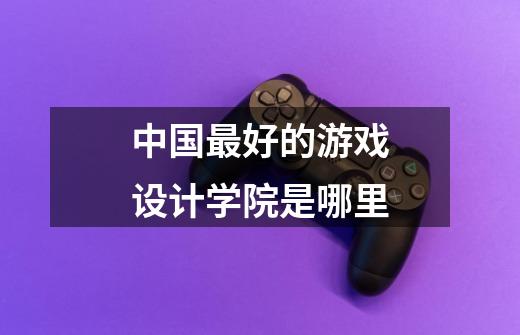 中国最好的游戏设计学院是哪里-第1张-游戏信息-龙启网