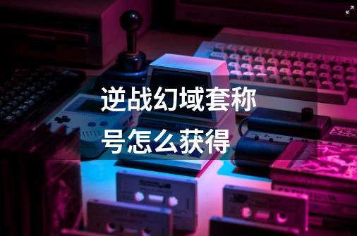 逆战幻域套称号怎么获得-第1张-游戏信息-龙启网