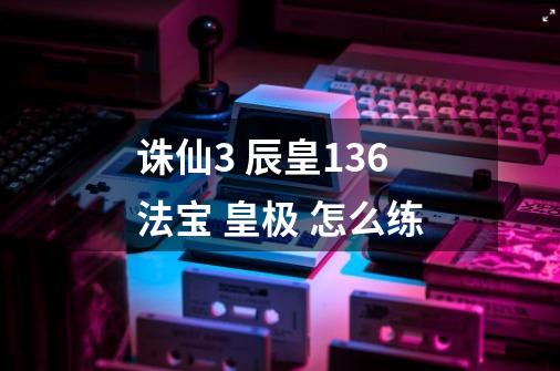 诛仙3 辰皇136法宝 皇极 怎么练-第1张-游戏信息-龙启网