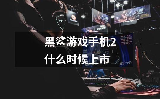 黑鲨游戏手机2什么时候上市-第1张-游戏信息-龙启网