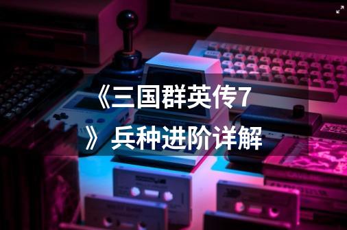 《三国群英传7》兵种进阶详解-第1张-游戏信息-龙启网