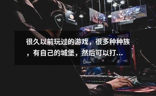 很久以前玩过的游戏，很多种种族，有自己的城堡，然后可以打散落在地图上的各种野怪和敌军部队占领敌人的-第1张-游戏信息-龙启网