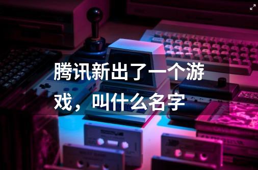 腾讯新出了一个游戏，叫什么名字-第1张-游戏信息-龙启网