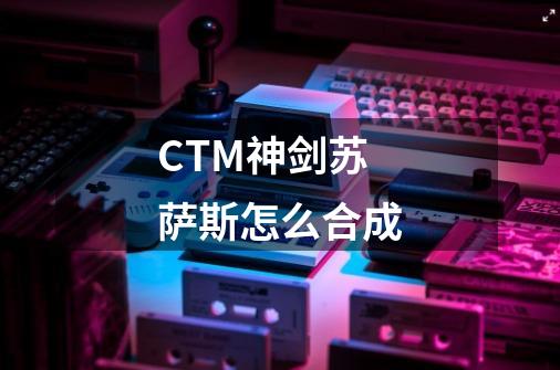 CTM神剑苏萨斯怎么合成-第1张-游戏信息-龙启网