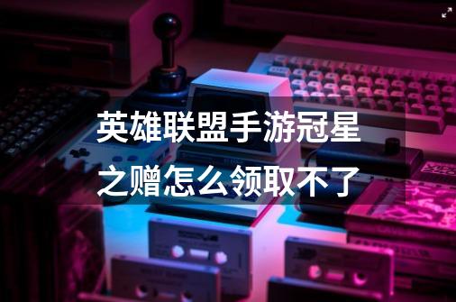英雄联盟手游冠星之赠怎么领取不了-第1张-游戏信息-龙启网