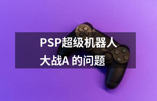 PSP超级机器人大战A 的问题-第1张-游戏信息-龙启网