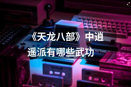 《天龙八部》中逍遥派有哪些武功-第1张-游戏信息-龙启网