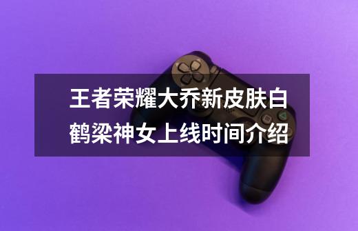 王者荣耀大乔新皮肤白鹤梁神女上线时间介绍-第1张-游戏信息-龙启网