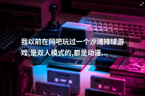 我以前在网吧玩过一个沙滩排球游戏,是双人模式的,都是动漫女孩子的,其中有一个女是骑着宠物打排球的-第1张-游戏信息-龙启网