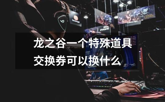 龙之谷一个特殊道具交换券可以换什么-第1张-游戏信息-龙启网