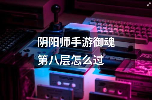 阴阳师手游御魂第八层怎么过-第1张-游戏信息-龙启网