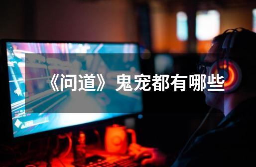 《问道》鬼宠都有哪些-第1张-游戏信息-龙启网