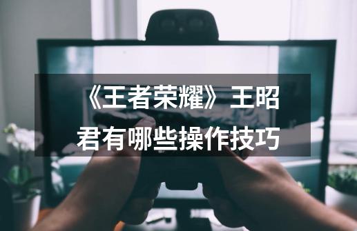 《王者荣耀》王昭君有哪些操作技巧-第1张-游戏信息-龙启网