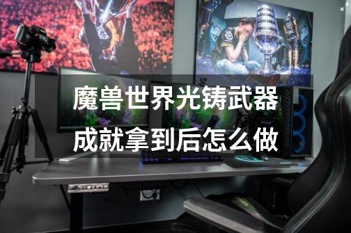 魔兽世界光铸武器成就拿到后怎么做-第1张-游戏信息-龙启网