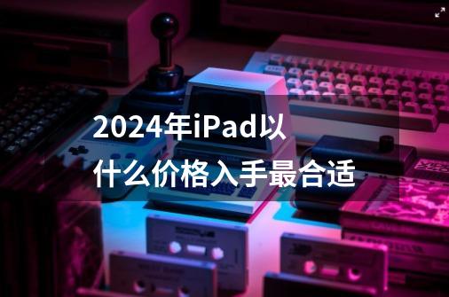 2024年iPad以什么价格入手最合适-第1张-游戏信息-龙启网