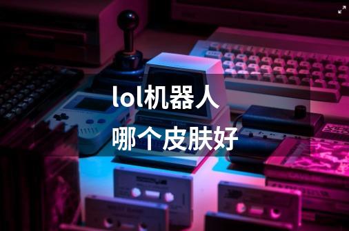 lol机器人哪个皮肤好-第1张-游戏信息-龙启网
