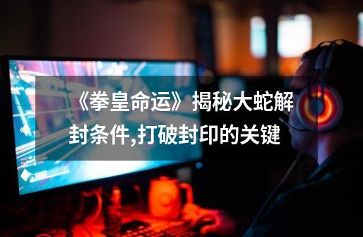 《拳皇命运》揭秘大蛇解封条件,打破封印的关键-第1张-游戏信息-龙启网