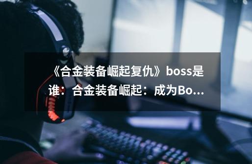 《合金装备崛起复仇》boss是谁:合金装备崛起:成为Boss的复仇之路-第1张-游戏信息-龙启网