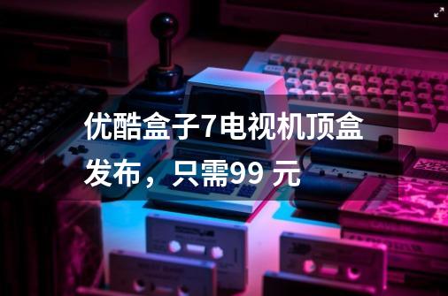 优酷盒子7电视机顶盒发布,只需99 元-第1张-游戏信息-龙启网