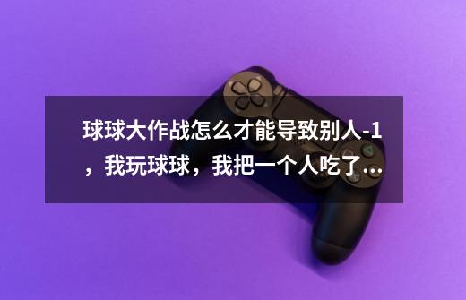 球球大作战怎么才能导致别人-1，我玩球球，我把一个人吃了，他就一直骂我，所以我想问问大家-第1张-游戏信息-龙启网