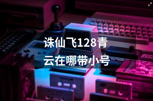 诛仙飞128青云在哪带小号-第1张-游戏信息-龙启网